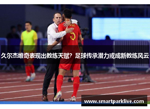 久尔杰维奇表现出教练天赋?足球传承潜力或成新教练风云